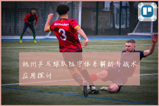 杭州乒乓球队防守体系解析与战术应用探讨