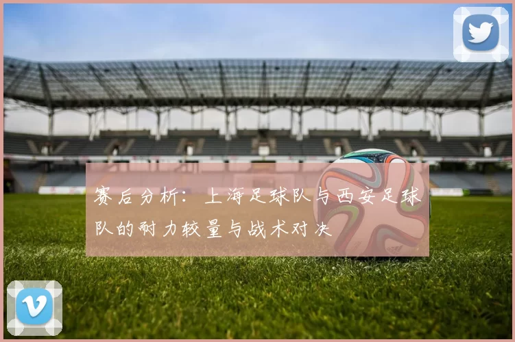 赛后分析：上海足球队与西安足球队的耐力较量与战术对决