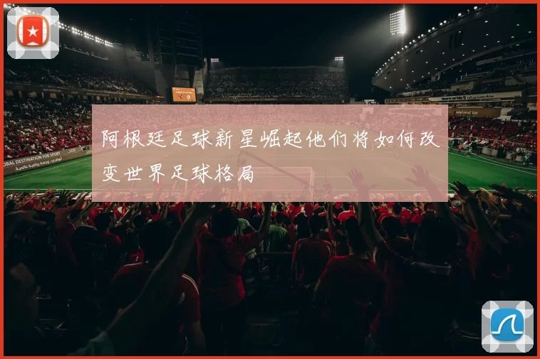 阿根廷足球新星崛起他们将如何改变世界足球格局