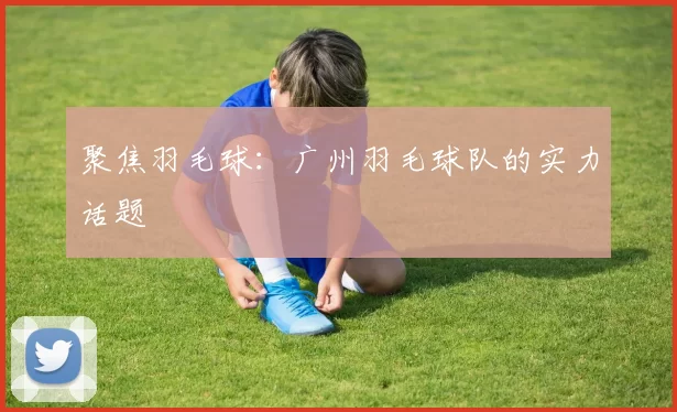 聚焦羽毛球：广州羽毛球队的实力话题