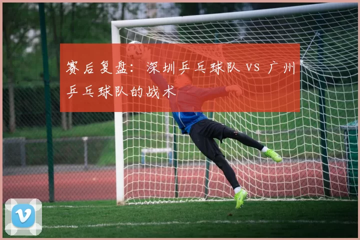 赛后复盘：深圳乒乓球队 vs 广州乒乓球队的战术