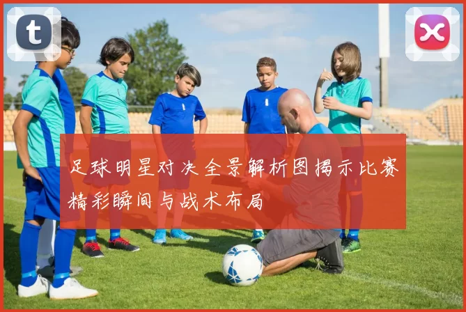 足球明星对决全景解析图揭示比赛精彩瞬间与战术布局